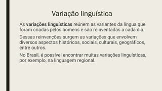 Variação linguística
As variações linguísticas reúnem as variantes da língua que
foram criadas pelos homens e são reinventadas a cada dia.
Dessas reinvenções surgem as variações que envolvem
diversos aspectos históricos, sociais, culturais, geográficos,
entre outros.
No Brasil, é possível encontrar muitas variações linguísticas,
por exemplo, na linguagem regional.
 