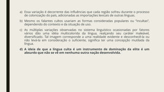 a) Essa variação é decorrente das influências que cada região sofreu durante o processo
de colonização do país, adicionadas as importações lexicais de outras línguas.
b) Mesmo os falantes cultos usariam as formas consideradas populares ou “incultas”,
dependendo do contexto e da situação de uso.
c) As múltiplas variações observadas no sistema linguístico ocasionadas por fatores
vários dão uma idéia multicolorida da língua, realçando seu caráter maleável,
diversificado. Tal imagem corresponde a uma realidade evidente e desconhecê-la ou
não levá-la em consideração o suficiente, significa ter uma concepção mutilada da
língua.
d) A ideia de que a língua culta é um instrumento de dominação da elite é um
absurdo que não se vê em nenhuma outra nação desenvolvida.
 