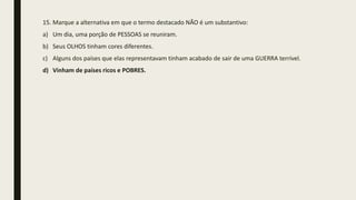 15. Marque a alternativa em que o termo destacado NÃO é um substantivo:
a) Um dia, uma porção de PESSOAS se reuniram.
b) Seus OLHOS tinham cores diferentes.
c) Alguns dos países que elas representavam tinham acabado de sair de uma GUERRA terrível.
d) Vinham de países ricos e POBRES.
 