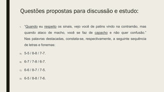 Questões propostas para discussão e estudo:
1. “Quando eu respeito os sinais, vejo você de patins vindo na contramão, mas
quando ataco de macho, você se faz de capacho e não quer confusão.”
Nas palavras destacadas, constata-se, respectivamente, a seguinte sequência
de letras e fonemas:
A) 5-5 / 8-8 / 7-7.
B) 6-7 / 7-8 / 6-7.
C) 6-6 / 8-7 / 7-5.
D) 6-5 / 8-8 / 7-6.
 