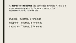 As letras e os fonemas são conceitos distintos. A letra é a
representação gráfica do fonema e fonema é a
representação do som da fala.
Quando – 6 letras, 5 fonemas
Respeito – 8 letras, 8 fonemas
Capacho – 7 letras, 6 fonemas
 