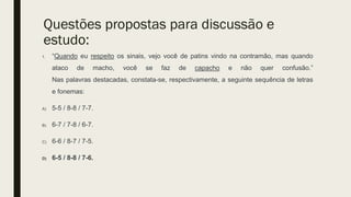 Questões propostas para discussão e
estudo:
1. “Quando eu respeito os sinais, vejo você de patins vindo na contramão, mas quando
ataco de macho, você se faz de capacho e não quer confusão.”
Nas palavras destacadas, constata-se, respectivamente, a seguinte sequência de letras
e fonemas:
A) 5-5 / 8-8 / 7-7.
B) 6-7 / 7-8 / 6-7.
C) 6-6 / 8-7 / 7-5.
D) 6-5 / 8-8 / 7-6.
 