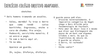 Exercícios colégio objetivo adaptados.
sketches
“ Dois homens tramando um assalto.
- Valeu, mermão? Tu traz o berro
que vamo rendê caixa
bonitinho. Engrossou, enche o
cara de chumbo. Pra areja.
- Podescrê, servicinho maneiro. É
só entrá e pegá.
- Tá com o berro aqui aí.
- Tá na mão.
Aparece um guarda.
Ih, sujou. Disfarça, disfarça.
O guarda passa poR eles.
- Discordo terminantemente. O
imperativo categórico de Hegel
chega a Marx diluído pela
fenomenologia de Feurbach.
- Pelo amor de deus! Isso é o mesmo
que dizer que Kierkegeard não
passa de um Kant com algumas
sílabas a mais. Ou que os
iluministas do século 18.
O guarda se afasta.
- O berro, tá racheado?
- Tá.
- Então vamlá!”
 