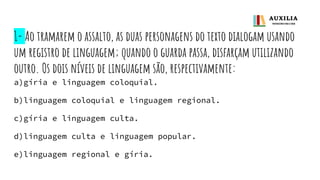 1- Ao tramarem o assalto, as duas personagens do texto dialogam usando
um registro de linguagem; quando o guarda passa, disfarçam utilizando
outro. Os dois níveis de linguagem são, respectivamente:
a)gíria e linguagem coloquial.
b)linguagem coloquial e linguagem regional.
c)gíria e linguagem culta.
d)linguagem culta e linguagem popular.
e)linguagem regional e gíria.
 