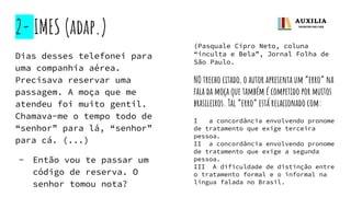 2- IMES (adap.)
Dias desses telefonei para
uma companhia aérea.
Precisava reservar uma
passagem. A moça que me
atendeu foi muito gentil.
Chamava-me o tempo todo de
“senhor” para lá, “senhor”
para cá. (...)
- Então vou te passar um
código de reserva. O
senhor tomou nota?
(Pasquale Cipro Neto, coluna
“inculta e Bela”, Jornal Folha de
São Paulo.
NO trecho citado, o autor apresenta um “erro” na
fala da moça que também é competido por muitos
brasileiros. Tal “erro” está relacionado com:
I a concordância envolvendo pronome
de tratamento que exige terceira
pessoa.
II a concordância envolvendo pronome
de tratamento que exige a segunda
pessoa.
III A dificuldade de distinção entre
o tratamento formal e o informal na
língua falada no Brasil.
 