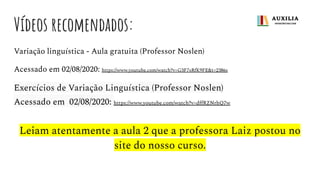 Vídeos recomendados:
Variação linguística - Aula gratuita (Professor Noslen)
Acessado em 02/08/2020: https://www.youtube.com/watch?v=G3F7sRfK9FE&t=2386s
Exercícios de Variação Linguística (Professor Noslen)
Acessado em 02/08/2020: https://www.youtube.com/watch?v=dﬀRZNrhQ7w
Leiam atentamente a aula 2 que a professora Laiz postou no
site do nosso curso.
 