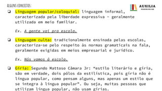 alguns conceitos:
❏ Linguagem popular/coloquial: linguagem informal,
caracterizada pela liberdade expressiva - geralmente
utilizada em meio familiar.
Ex. A gente vai pra escola.
❏ Linguagem culta: tradicionalmente ensinada pelas escolas,
caracteriza-se pelo respeito às normas gramaticais na fala,
geralmente exigidas em meios empresarial e jurídico.
Ex. Nós vamos à escola.
❏ Gíria: Segundo Mattoso Câmara Jr: “estilo literário e gíria,
são em verdade, dois pólos da estilística, pois gíria não é
língua popular, como pensam alguns, mas apenas um estilo que
se integra à língua popular”. Ou seja, muitas pessoas que
utilizam língua popular, não usam gírias.
 