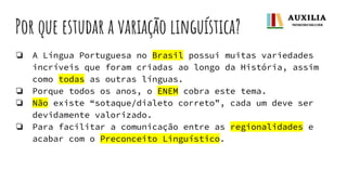 Por que estudar a variação linguística?
❏ A Língua Portuguesa no Brasil possui muitas variedades
incríveis que foram criadas ao longo da História, assim
como todas as outras línguas.
❏ Porque todos os anos, o ENEM cobra este tema.
❏ Não existe “sotaque/dialeto correto”, cada um deve ser
devidamente valorizado.
❏ Para facilitar a comunicação entre as regionalidades e
acabar com o Preconceito Linguístico.
 
