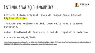 Entenda a variação linguística...
Leitura: título original: Curs de Linguistique Général,
Páginas 13 e 14.
Tradução de: Antônio Chelini, José Paulo Paes e Izadoro
Blikstein.
Autor: Ferdinand de Saussure, o pai da Linguística Moderna.
Acessado em 02/08/2020:
https://books.google.com.br/books?hl=pt-BR&lr=&id=Nsd0kiUfrlgC&oi=fnd&pg=PR11&dq=lingu%C3%ADstica&ots=l_xqEkS0sc&sig=E
4BBSBbhVhQ4DDGLWJFk1deCOoQ#v=onepage&q=lingu%C3%ADstica&f=false
 