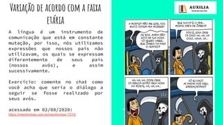 Variação de acordo com a faixa
etária
A língua é um instrumento de
comunicação que está em constante
mutação, por isso, nós utilizamos
expressões que nossos pais não
utilizavam, os quais se expressam
diferentemente de seus pais
(nossos avós), e assim
sucessivamente.
Exercício: comente no chat como
você acha que seria o diálogo a
seguir se fosse realizado por
seus avós.
acessado em 02/08/2020:
https://mentirinhas.com.br/mentirinhas-1014/
 