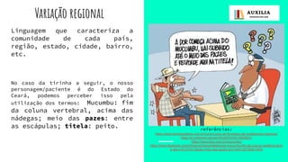 Variação regional
Linguagem que caracteriza a
comunidade de cada país,
região, estado, cidade, bairro,
etc.
No caso da tirinha a seguir, o nosso
personagem/paciente é do Estado do
Ceará, podemos perceber isso pela
utilização dos termos: Mucumbu: fim
da coluna vertebral, acima das
nádegas; meio das pazes: entre
as escápulas; titela: peito. referências:
https://www.homeacademy.com.br/curso/curso-de-formacao-de-professores-classicos/
https://br.pinterest.com/pin/653655333410858821/
https://www.dicio.com.br/mucumbu/
https://www.facebook.com/mbnery/photos/dialetonota-mucumbu-fim-da-coluna-vertebral-acim
a-das-n%C3%A1degas-meio-das-pazes-ent/1044152795641854/
 