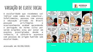 variação de classe social
A escolaridade que recebemos vai
indicar como vamos nos comunicar.
Infelizmente, pessoas com acesso
a educação privada no Brasil
possuem privilégios e
ocasionalmente acabam aprendendo
o português da norma culta por
serem exigidos e/ou por estar em
eventos prestigiados desde a
infância. O contrário acontece
com pessoas de origem humilde sem
escolaridade.
acessado em 02/08/2020:
 