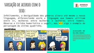 variação de acordo com o
sexo:
Infelizmente, a desigualdade dos gêneros altera até mesmo a nossa
linguagem, diferenciando assim a linguagem que homens utilizam
entre si, mulheres entre mulheres e mulheres entre homens.
Observe a tirinha humorística a seguir, mas NÃO siga o exemplo do
personagem do último quadrinho.
acessado em
02/08/2020:
http://agoradiscursiva.blogs
pot.com/2016/08/evolucao-d
a-lingua-abordagem-7-ano.
html
 