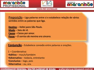 ETAPA PRÉ-VESTIBULAR



Preposição – Liga palavras entre si e estabelece relação de vários
sentidos entre as palavras que liga.

Destino – Voltei para São Paulo.
Modo – Saiu de ré.
Causa – Casou por amor.
Posse – O sorriso da menina era sincero.


Conjunção – Estabelece conexão entre palavras e orações.

1 – Coordenativa:
•Aditiva – mas/e/também
•Adversativa – todavia, entretanto
•Conclusiva – logo, pois
•Alternativa – ou, ora.
                                                  walteralencar.blogspot.com.br
 