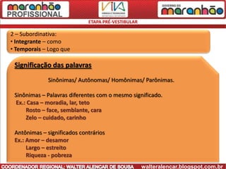 ETAPA PRÉ-VESTIBULAR

2 – Subordinativa:
• Integrante – como
• Temporais – Logo que

 Significação das palavras
              Sinônimas/ Autônomas/ Homônimas/ Parônimas.

 Sinônimas – Palavras diferentes com o mesmo significado.
 Ex.: Casa – moradia, lar, teto
     Rosto – face, semblante, cara
     Zelo – cuidado, carinho

 Antônimas – significados contrários
 Ex.: Amor – desamor
      Largo – estreito
      Riqueza - pobreza
                                                    walteralencar.blogspot.com.br
 