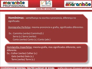 ETAPA PRÉ-VESTIBULAR



 Homônimas – semelhança na escrita e pronúncia, diferença no
 significado.

 Homógrafas Perfeitas: mesma pronúncia e grafia, significados diferentes.

 Ex.: Caminho (verbo) Caminho(S.)
      Serra (s.) Serra (verbo)
      Canto (verbo) Canto (s.) Canto (adv.)

Homógrafas Imperfeitas: mesma grafia, mas significados diferente, som
diferente.
Ex.: Colher (verbo) Colher (s.)
     Gelo (verbo) Gelo (s.)
     Torre (verbo) Torre (s.)


                                                   walteralencar.blogspot.com.br
 