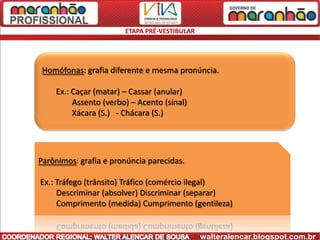 ETAPA PRÉ-VESTIBULAR




 Homófonas: grafia diferente e mesma pronúncia.

    Ex.: Caçar (matar) – Cassar (anular)
         Assento (verbo) – Acento (sinal)
         Xácara (S.) - Chácara (S.)




Parônimos: grafia e pronúncia parecidas.

Ex.: Tráfego (trânsito) Tráfico (comércio ilegal)
     Descriminar (absolver) Discriminar (separar)
     Comprimento (medida) Cumprimento (gentileza)


                                              walteralencar.blogspot.com.br
 