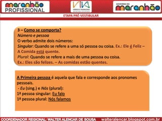 ETAPA PRÉ-VESTIBULAR



3 – Como se comporta?
Número e pessoa
O verbo admite dois números:
Singular: Quando se refere a uma só pessoa ou coisa. Ex.: Ele é Feliz –
A Comida está quente.
Plural: Quando se refere a mais de uma pessoa ou coisa.
Ex.: Eles são felizes. – As comidas estão quentes.


A Primeira pessoa é aquela que fala e corresponde aos pronomes
pessoais.
- Eu (sing.) e Nós (plural):
1ª pessoa singular: Eu falo
1ª pessoa plural: Nós falamos



                                                walteralencar.blogspot.com.br
 