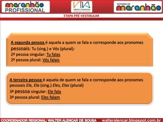 ETAPA PRÉ-VESTIBULAR




A segunda pessoa é aquela a quem se fala e corresponde aos pronomes
pessoais: Tu (sing.) e Vós (plural):
2ª pessoa singular: Tu falas
2ª pessoa plural: Vós falais



A terceira pessoa é aquela de quem se fala e corresponde aos pronomes
pessoais Ele, Ela (sing.) Eles, Elas (plural)
3ª pessoa singular: Ele fala
3ª pessoa plural: Eles falam




                                                   walteralencar.blogspot.com.br
 
