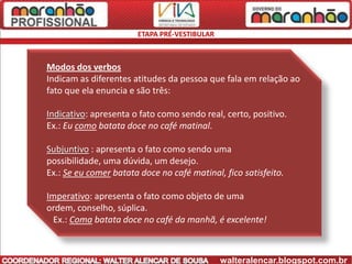 ETAPA PRÉ-VESTIBULAR



Modos dos verbos
Indicam as diferentes atitudes da pessoa que fala em relação ao
fato que ela enuncia e são três:

Indicativo: apresenta o fato como sendo real, certo, positivo.
Ex.: Eu como batata doce no café matinal.

Subjuntivo : apresenta o fato como sendo uma
possibilidade, uma dúvida, um desejo.
Ex.: Se eu comer batata doce no café matinal, fico satisfeito.

Imperativo: apresenta o fato como objeto de uma
ordem, conselho, súplica.
  Ex.: Coma batata doce no café da manhã, é excelente!



                                              walteralencar.blogspot.com.br
 
