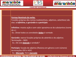 ETAPA PRÉ-VESTIBULAR




Formas Nominais do verbo.
Funções próprias dos nomes (substantivos, adjetivos, advérbios) são
elas: o infinitivo, o gerúndio e o particípio.

Infinitivo: mostra ação e sem valor aproxima-se do substantivo (nome
do s.)
 Ex.: Deixei todos os convidados beber à vontade.

Gerúndio: exerce funções próprias do advérbio e do adjetivo.
Terminação – NDO.
 Ex.: Ele está falando a verdade?

Particípio: função de adjetivo (flexiona em gênero e em número)
terminações IDO e ADO.
 Ex.: Marcado; Hora marcada.
                                            walteralencar.blogspot.com.br
 