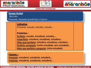 ETAPA PRÉ-VESTIBULAR

Tempo Verbal
 São três:
Presente, Passado (pretérito) e Futuro.
        Indicativo
        Presente: estudo, estudas, estuda...

        Pretéritos –
        Perfeito: estudei, estudaste, estudou...
        Imperfeito: estudava, estudavas, estudava...
        Mais-que-perfeito: estudara, estudaras, estudara...
        Perfeito composto: tenho estudado, tens estudado...
        Mais que perfeito composto: tinha estudado.

Futuros –
Presente: estudarei, estudarás, estudará...
Pretérito: estudaria, estudarias, estudaria...

                                                  walteralencar.blogspot.com.br
 