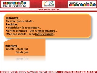 ETAPA PRÉ-VESTIBULAR


 Subjuntivo –
 Presente: que eu estude...
 Pretéritos:
 • Imperfeito – Se eu estudasse...
 •Perfeito composto – Que eu tenha estudado...
 •Mais que perfeito – Se eu tivesse estudado...



Imperativo -
Presente: Estuda (tu)
          Estuda (ele)




                                                    walteralencar.blogspot.com.br
 