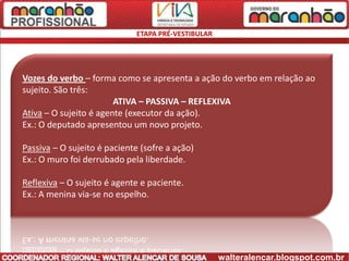 ETAPA PRÉ-VESTIBULAR




Vozes do verbo – forma como se apresenta a ação do verbo em relação ao
sujeito. São três:
                        ATIVA – PASSIVA – REFLEXIVA
Ativa – O sujeito é agente (executor da ação).
Ex.: O deputado apresentou um novo projeto.

Passiva – O sujeito é paciente (sofre a ação)
Ex.: O muro foi derrubado pela liberdade.

Reflexiva – O sujeito é agente e paciente.
Ex.: A menina via-se no espelho.




                                                    walteralencar.blogspot.com.br
 