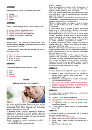 QUESTÃO 04 
Das palavras abaixo, assinale aquela que não possui dífrafo 
a) Ventura 
b) Desmatamento 
c) Prefiro 
d) Assinar 
QUESTÃO 05 
Assinale a alternativa em que todas as palavras são paroxítonas 
a) Adesivo, suficiente, voluntários, próximos 
b) Possibilitam, idosos, adultos, pessoas. 
c) Dispõem, possível, instituições, profissional 
d) Procurar, escola, organiza, interessados 
QUESTÃO 06 
“Algumas, como o CVSP (Centro de Voluntariado de São Paulo), 
oferecem palestras gratuitas e possibilitam pesquisa on-line de 
locais onde é possível trabalhar”. 
A respeito da palavra destacada acima, podemos fazer todas as 
afirmações, EXCETO 
a) Possui um hiato 
b) Possui um encontro consonantal perfeito 
c) Possui um ditongo 
d) É uma paroxítona 
QUESTÃO 07 
Todas as palavras abaixo possuem semivogal , exceto 
a) Dispõe 
b) Mãos 
c) Algumas 
d) Geografia 
TEXTO 02 
NÓS, QUE RESISTIMOS AOS CELULARES 
Não sucumbi ao telefone celular. Não tenho e nunca terei um 
telefone celular. Quando preciso usar um, uso o da minha mulher. 
Mas segurando-o como se fosse um grande inseto, possivelmente 
venenoso, desconhecido da minha tribo. 
Eu não saberia escolher a musiquinha que o identifica. Aquela que, 
quando toca, a pessoa diz “é o meu!”, e passa a procurá-lo 
freneticamente, depois o coloca no ouvido, diz “alô”, várias vezes, 
aperta botões errado, desiste e desliga, para repetir toda a função 
quando a musiquinha toca outra vez. 
Não sei, a gente escolhe a musiquinha quando compra o celular? 
– Tem aí um Beethoven? 
– Não. Mas temos as quatro estações do Vivaldi. 
– Manda a primavera. 
Porque a musiquinha do seu celular também identifica você. Há 
uma enorme diferença entre uma pessoa cujo celular toca, 
digamos, “Take five” e uma cujo celular toca Wagner. 
Você muitas vezes só sabe com quem realmente está quando ouve 
o seu celular tocar, e o som do seu celular diz mais a seu respeito 
do que você imagina. [...] 
Sei que alguns celulares ronronam e vibram, discretamente, em vez 
de desandarem a chamar seus donos com música. Infelizmente, os 
donos nem sempre mostram a mesma discrição. 
Não é raro você ser obrigado a ouvir alguém tratando de detalhes 
da sua intimidade ou dos furúnculos da tia Djalmira a céu aberto, 
por assim dizer. 
É como o que nos fazem os fumantes, só que em vez do nosso 
espaço aéreo ser invadido por fumaça indesejada, é invadido pela 
vida alheia. Que também pode ser tóxica. 
Não dá para negar que o celular é útil, mas no caso a própria 
utilidade é angustiante. O celular reduziu as pessoas a apenas 
extremos opostos de uma conexão, pontos soltos no ar, sem 
contato com o chão. Onde você se encontra tornou-se irrelevante, o 
que significa que em breve ninguém mais vai se encontrar. 
E a palavra “incomunicável” perdeu o sentido. Estar longe de 
qualquer telefone não é mais um sonho realizável de sossego e 
privacidade – o telefone foi atrás. 
Não tenho a menor ideia de como funciona o besouro maldito. E 
chega um momento em que cada nova perplexidade com ele torna-se 
uma ofensa pessoal, ainda mais para quem ainda não entendeu 
bem como funciona a torneira. 
Ouvi dizer que o celular destrói o cérebro aos poucos. Vejo - os – 
aqueles que não sucumbiram, os últimos resistentes – como os 
únicos sãos num mundo imbecilizado pelo micro-ondas de ouvido, 
com os quais as pessoas trocarão grunhidos pré-históricos, 
incapazes de um raciocínio ou de uma frase completa, mas ainda 
conectados. Seremos poucos, mas nos manteremos unidos, e 
trocaremos informações. Usando sinais de fumaça. 
QUESTÃO 08 
O principal objetivo comunicativo do autor, ao escrever o texto, é 
a) Persuadir o leitor a não sucumbir ao uso constante do 
aparelho celular, evitando, dessa forma, expor a sua 
intimidade a céu aberto. 
b) Alertar o leitor sobre os problemas causados ao cérebro pelo 
uso constante do aparelho celular. 
c) Expor o seu ponto de vista a respeito do telefone celular, 
justificando o fato de não querer para si um desses aparelhos. 
d) Justificar a falta de discrição dos donos de aparelho celular por 
meio da música escolhida como toque de chamada. 
QUESTÃO 09 
A única alternativa em que o autor não expressa o seu sentimento 
em relação ao telefone celular é 
a) “Não tenho e nunca terei um telefone celular”. 
b) “Seremos poucos, mas nos manteremos unidos, e trocaremos 
informações”. 
c) “... segurando-o como se fosse um grande inseto, 
possivelmente venenoso”. 
d) “O celular reduziu as pessoas a apenas extremos opostos de 
uma conexão”. 
QUESTÃO 10 
O autor usa um diálogo, no decorrer do texto, que diz respeito à 
compra da música do celular para 
a) Expressar uma ironia diante da questão. 
b) Revelar o motivo pelo qual ele sucumbiu ao uso do aparelho. 
c) Induzir o leitor à compra de música de qualidade para o 
aparelho. 
d) Imprimir um tom polêmico ao texto. 
