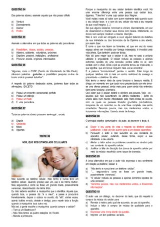 QUESTÃO 04 
Das palavras abaixo, assinale aquela que não possui dífrafo 
a) Ventura 
b) Desmatamento 
c) Assinar 
d) Prefiro 
QUESTÃO 05 
Assinale a alternativa em que todas as palavras são paroxítonas 
a) Possibilitam, idosos, adultos, pessoas. 
b) Adesivo, suficiente, voluntários, próximos 
c) Dispõem, possível, instituições, profissional 
d) Procurar, escola, organiza, interessados 
QUESTÃO 06 
“Algumas, como o CVSP (Centro de Voluntariado de São Paulo), 
oferecem palestras gratuitas e possibilitam pesquisa on-line de 
locais onde é possível trabalhar”. 
A respeito da palavra destacada acima, podemos fazer todas as 
afirmações, EXCETO 
a) Possui um encontro consonantal perfeito 
b) Possui um ditongo 
c) Possui um hiato 
d) É uma paroxítona 
QUESTÃO 07 
Todas as palavras abaixo possuem semivogal , exceto 
a) Dispõe 
b) Geografia 
c) Mãos 
d) Algumas 
TEXTO 02 
NÓS, QUE RESISTIMOS AOS CELULARES 
Não sucumbi ao telefone celular. Não tenho e nunca terei um 
telefone celular. Quando preciso usar um, uso o da minha mulher. 
Mas segurando-o como se fosse um grande inseto, possivelmente 
venenoso, desconhecido da minha tribo. 
Eu não saberia escolher a musiquinha que o identifica. Aquela que, 
quando toca, a pessoa diz “é o meu!”, e passa a procurá-lo 
freneticamente, depois o coloca no ouvido, diz “alô”, várias vezes, 
aperta botões errado, desiste e desliga, para repetir toda a função 
quando a musiquinha toca outra vez. 
Não sei, a gente escolhe a musiquinha quando compra o celular? 
– Tem aí um Beethoven? 
– Não. Mas temos as quatro estações do Vivaldi. 
– Manda a primavera. 
Porque a musiquinha do seu celular também identifica você. Há 
uma enorme diferença entre uma pessoa cujo celular toca, 
digamos, “Take five” e uma cujo celular toca Wagner. 
Você muitas vezes só sabe com quem realmente está quando ouve 
o seu celular tocar, e o som do seu celular diz mais a seu respeito 
do que você imagina. [...] 
Sei que alguns celulares ronronam e vibram, discretamente, em vez 
de desandarem a chamar seus donos com música. Infelizmente, os 
donos nem sempre mostram a mesma discrição. 
Não é raro você ser obrigado a ouvir alguém tratando de detalhes 
da sua intimidade ou dos furúnculos da tia Djalmira a céu aberto, 
por assim dizer. 
É como o que nos fazem os fumantes, só que em vez do nosso 
espaço aéreo ser invadido por fumaça indesejada, é invadido pela 
vida alheia. Que também pode ser tóxica. 
Não dá para negar que o celular é útil, mas no caso a própria 
utilidade é angustiante. O celular reduziu as pessoas a apenas 
extremos opostos de uma conexão, pontos soltos no ar, sem 
contato com o chão. Onde você se encontra tornou-se irrelevante, o 
que significa que em breve ninguém mais vai se encontrar. 
E a palavra “incomunicável” perdeu o sentido. Estar longe de 
qualquer telefone não é mais um sonho realizável de sossego e 
privacidade – o telefone foi atrás. 
Não tenho a menor ideia de como funciona o besouro maldito. E 
chega um momento em que cada nova perplexidade com ele torna-se 
uma ofensa pessoal, ainda mais para quem ainda não entendeu 
bem como funciona a torneira. 
Ouvi dizer que o celular destrói o cérebro aos poucos. Vejo - os – 
aqueles que não sucumbiram, os últimos resistentes – como os 
únicos sãos num mundo imbecilizado pelo micro-ondas de ouvido, 
com os quais as pessoas trocarão grunhidos pré-históricos, 
incapazes de um raciocínio ou de uma frase completa, mas ainda 
conectados. Seremos poucos, mas nos manteremos unidos, e 
trocaremos informações. Usando sinais de fumaça. 
QUESTÃO 08 
O principal objetivo comunicativo do autor, ao escrever o texto, é 
a) Expor o seu ponto de vista a respeito do telefone celular, 
justificando o fato de não querer para si um desses aparelhos. 
b) Persuadir o leitor a não sucumbir ao uso constante do 
aparelho celular, evitando, dessa forma, expor a sua 
intimidade a céu aberto. 
c) Alertar o leitor sobre os problemas causados ao cérebro pelo 
uso constante do aparelho celular. 
d) Justificar a falta de discrição dos donos de aparelho celular por 
meio da música escolhida como toque de chamada. 
QUESTÃO 09 
A única alternativa em que o autor não expressa o seu sentimento 
em relação ao telefone celular é 
a) “Não tenho e nunca terei um telefone celular”. 
b) “... segurando-o como se fosse um grande inseto, 
possivelmente venenoso”. 
c) “O celular reduziu as pessoas a apenas extremos opostos de 
uma conexão”. 
d) “Seremos poucos, mas nos manteremos unidos, e trocaremos 
informações”. 
QUESTÃO 10 
O autor usa um diálogo, no decorrer do texto, que diz respeito à 
compra da música do celular para 
a) Revelar o motivo pelo qual ele sucumbiu ao uso do aparelho. 
b) Induzir o leitor à compra de música de qualidade para o 
aparelho. 
c) Expressar uma ironia diante da questão. 
d) Imprimir um tom polêmico ao texto. 
