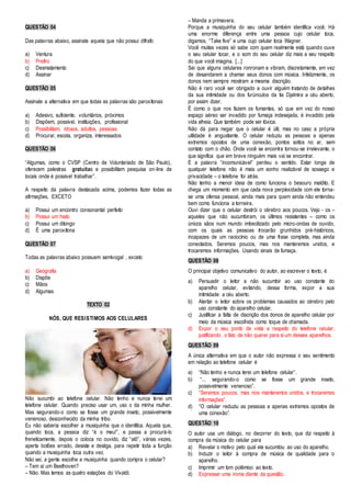 QUESTÃO 04 
Das palavras abaixo, assinale aquela que não possui dífrafo 
a) Ventura 
b) Prefiro 
c) Desmatamento 
d) Assinar 
QUESTÃO 05 
Assinale a alternativa em que todas as palavras são paroxítonas 
a) Adesivo, suficiente, voluntários, próximos 
b) Dispõem, possível, instituições, profissional 
c) Possibilitam, idosos, adultos, pessoas. 
d) Procurar, escola, organiza, interessados 
QUESTÃO 06 
“Algumas, como o CVSP (Centro de Voluntariado de São Paulo), 
oferecem palestras gratuitas e possibilitam pesquisa on-line de 
locais onde é possível trabalhar”. 
A respeito da palavra destacada acima, podemos fazer todas as 
afirmações, EXCETO 
a) Possui um encontro consonantal perfeito 
b) Possui um hiato 
c) Possui um ditongo 
d) É uma paroxítona 
QUESTÃO 07 
Todas as palavras abaixo possuem semivogal , exceto 
a) Geografia 
b) Dispõe 
c) Mãos 
d) Algumas 
TEXTO 02 
NÓS, QUE RESISTIMOS AOS CELULARES 
Não sucumbi ao telefone celular. Não tenho e nunca terei um 
telefone celular. Quando preciso usar um, uso o da minha mulher. 
Mas segurando-o como se fosse um grande inseto, possivelmente 
venenoso, desconhecido da minha tribo. 
Eu não saberia escolher a musiquinha que o identifica. Aquela que, 
quando toca, a pessoa diz “é o meu!”, e passa a procurá-lo 
freneticamente, depois o coloca no ouvido, diz “alô”, várias vezes, 
aperta botões errado, desiste e desliga, para repetir toda a função 
quando a musiquinha toca outra vez. 
Não sei, a gente escolhe a musiquinha quando compra o celular? 
– Tem aí um Beethoven? 
– Não. Mas temos as quatro estações do Vivaldi. 
– Manda a primavera. 
Porque a musiquinha do seu celular também identifica você. Há 
uma enorme diferença entre uma pessoa cujo celular toca, 
digamos, “Take five” e uma cujo celular toca Wagner. 
Você muitas vezes só sabe com quem realmente está quando ouve 
o seu celular tocar, e o som do seu celular diz mais a seu respeito 
do que você imagina. [...] 
Sei que alguns celulares ronronam e vibram, discretamente, em vez 
de desandarem a chamar seus donos com música. Infelizmente, os 
donos nem sempre mostram a mesma discrição. 
Não é raro você ser obrigado a ouvir alguém tratando de detalhes 
da sua intimidade ou dos furúnculos da tia Djalmira a céu aberto, 
por assim dizer. 
É como o que nos fazem os fumantes, só que em vez do nosso 
espaço aéreo ser invadido por fumaça indesejada, é invadido pela 
vida alheia. Que também pode ser tóxica. 
Não dá para negar que o celular é útil, mas no caso a própria 
utilidade é angustiante. O celular reduziu as pessoas a apenas 
extremos opostos de uma conexão, pontos soltos no ar, sem 
contato com o chão. Onde você se encontra tornou-se irrelevante, o 
que significa que em breve ninguém mais vai se encontrar. 
E a palavra “incomunicável” perdeu o sentido. Estar longe de 
qualquer telefone não é mais um sonho realizável de sossego e 
privacidade – o telefone foi atrás. 
Não tenho a menor ideia de como funciona o besouro maldito. E 
chega um momento em que cada nova perplexidade com ele torna-se 
uma ofensa pessoal, ainda mais para quem ainda não entendeu 
bem como funciona a torneira. 
Ouvi dizer que o celular destrói o cérebro aos poucos. Vejo - os – 
aqueles que não sucumbiram, os últimos resistentes – como os 
únicos sãos num mundo imbecilizado pelo micro-ondas de ouvido, 
com os quais as pessoas trocarão grunhidos pré-históricos, 
incapazes de um raciocínio ou de uma frase completa, mas ainda 
conectados. Seremos poucos, mas nos manteremos unidos, e 
trocaremos informações. Usando sinais de fumaça. 
QUESTÃO 08 
O principal objetivo comunicativo do autor, ao escrever o texto, é 
a) Persuadir o leitor a não sucumbir ao uso constante do 
aparelho celular, evitando, dessa forma, expor a sua 
intimidade a céu aberto. 
b) Alertar o leitor sobre os problemas causados ao cérebro pelo 
uso constante do aparelho celular. 
c) Justificar a falta de discrição dos donos de aparelho celular por 
meio da música escolhida como toque de chamada. 
d) Expor o seu ponto de vista a respeito do telefone celular, 
justificando o fato de não querer para si um desses aparelhos. 
QUESTÃO 09 
A única alternativa em que o autor não expressa o seu sentimento 
em relação ao telefone celular é 
a) “Não tenho e nunca terei um telefone celular”. 
b) “... segurando-o como se fosse um grande inseto, 
possivelmente venenoso”. 
c) “Seremos poucos, mas nos manteremos unidos, e trocaremos 
informações”. 
d) “O celular reduziu as pessoas a apenas extremos opostos de 
uma conexão”. 
QUESTÃO 10 
O autor usa um diálogo, no decorrer do texto, que diz respeito à 
compra da música do celular para 
a) Revelar o motivo pelo qual ele sucumbiu ao uso do aparelho. 
b) Induzir o leitor à compra de música de qualidade para o 
aparelho. 
c) Imprimir um tom polêmico ao texto. 
d) Expressar uma ironia diante da questão. 
