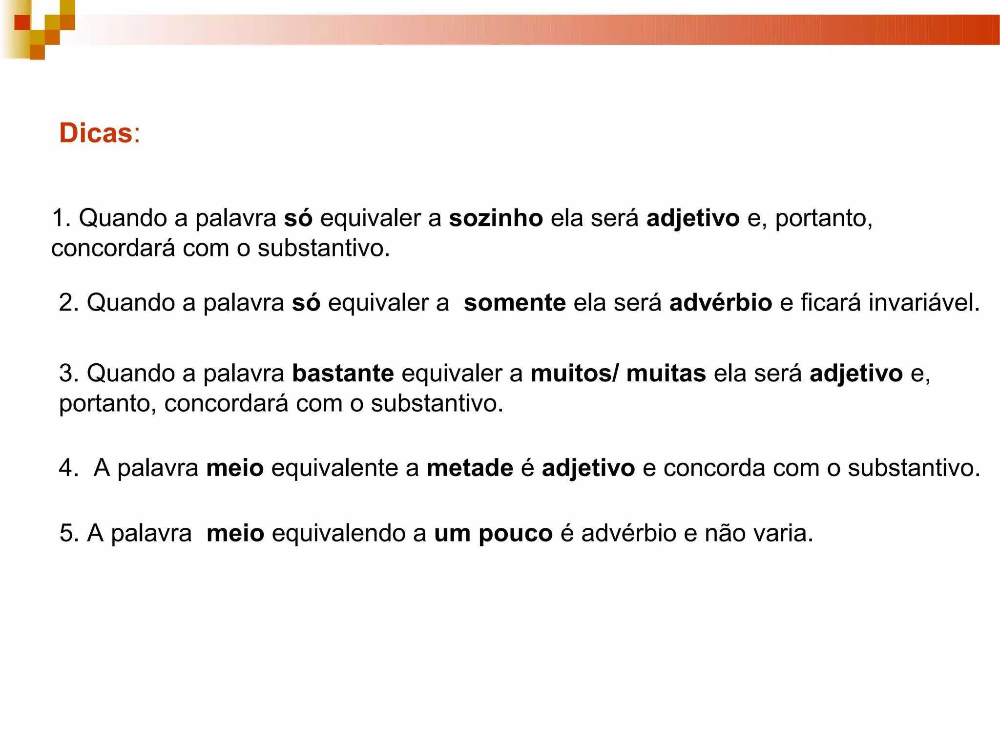 Dicas:


1. Quando a palavra só equivaler a sozinho ela será adjetivo e, portanto,
concordará com o substantivo.

2. Quando a palavra só equivaler a somente ela será advérbio e ficará invariável.

3. Quando a palavra bastante equivaler a muitos/ muitas ela será adjetivo e,
portanto, concordará com o substantivo.

4. A palavra meio equivalente a metade é adjetivo e concorda com o substantivo.

5. A palavra meio equivalendo a um pouco é advérbio e não varia.
 
