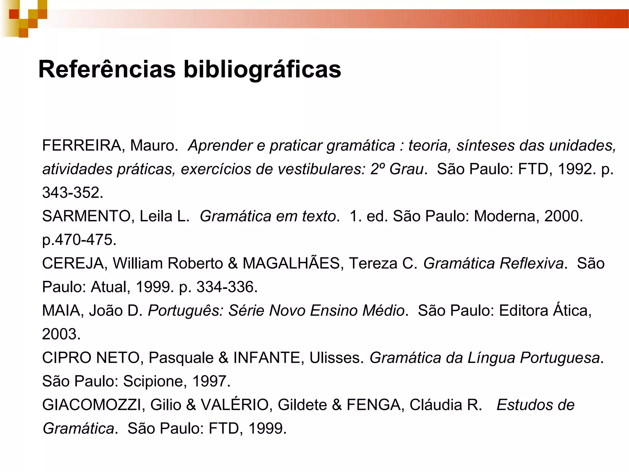 Referências bibliográficas

FERREIRA, Mauro. Aprender e praticar gramática : teoria, sínteses das unidades,
atividades práticas, exercícios de vestibulares: 2º Grau. São Paulo: FTD, 1992. p.
343-352.
SARMENTO, Leila L. Gramática em texto. 1. ed. São Paulo: Moderna, 2000.
p.470-475.
CEREJA, William Roberto & MAGALHÃES, Tereza C. Gramática Reflexiva. São
Paulo: Atual, 1999. p. 334-336.
MAIA, João D. Português: Série Novo Ensino Médio. São Paulo: Editora Ática,
2003.
CIPRO NETO, Pasquale & INFANTE, Ulisses. Gramática da Língua Portuguesa.
São Paulo: Scipione, 1997.
GIACOMOZZI, Gilio & VALÉRIO, Gildete & FENGA, Cláudia R. Estudos de
Gramática. São Paulo: FTD, 1999.
 