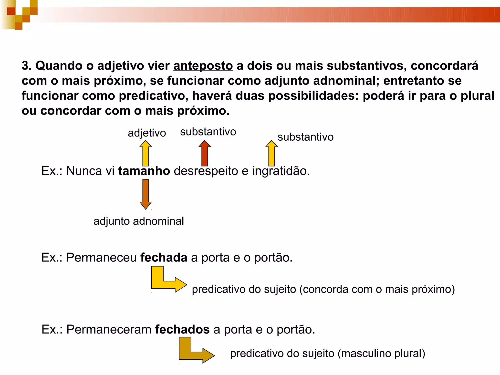 3. Quando o adjetivo vier anteposto a dois ou mais substantivos, concordará
com o mais próximo, se funcionar como adjunto adnominal; entretanto se
funcionar como predicativo, haverá duas possibilidades: poderá ir para o plural
ou concordar com o mais próximo.
                  adjetivo   substantivo        substantivo


   Ex.: Nunca vi tamanho desrespeito e ingratidão.


            adjunto adnominal


   Ex.: Permaneceu fechada a porta e o portão.

                                predicativo do sujeito (concorda com o mais próximo)


   Ex.: Permaneceram fechados a porta e o portão.
                                       predicativo do sujeito (masculino plural)
 