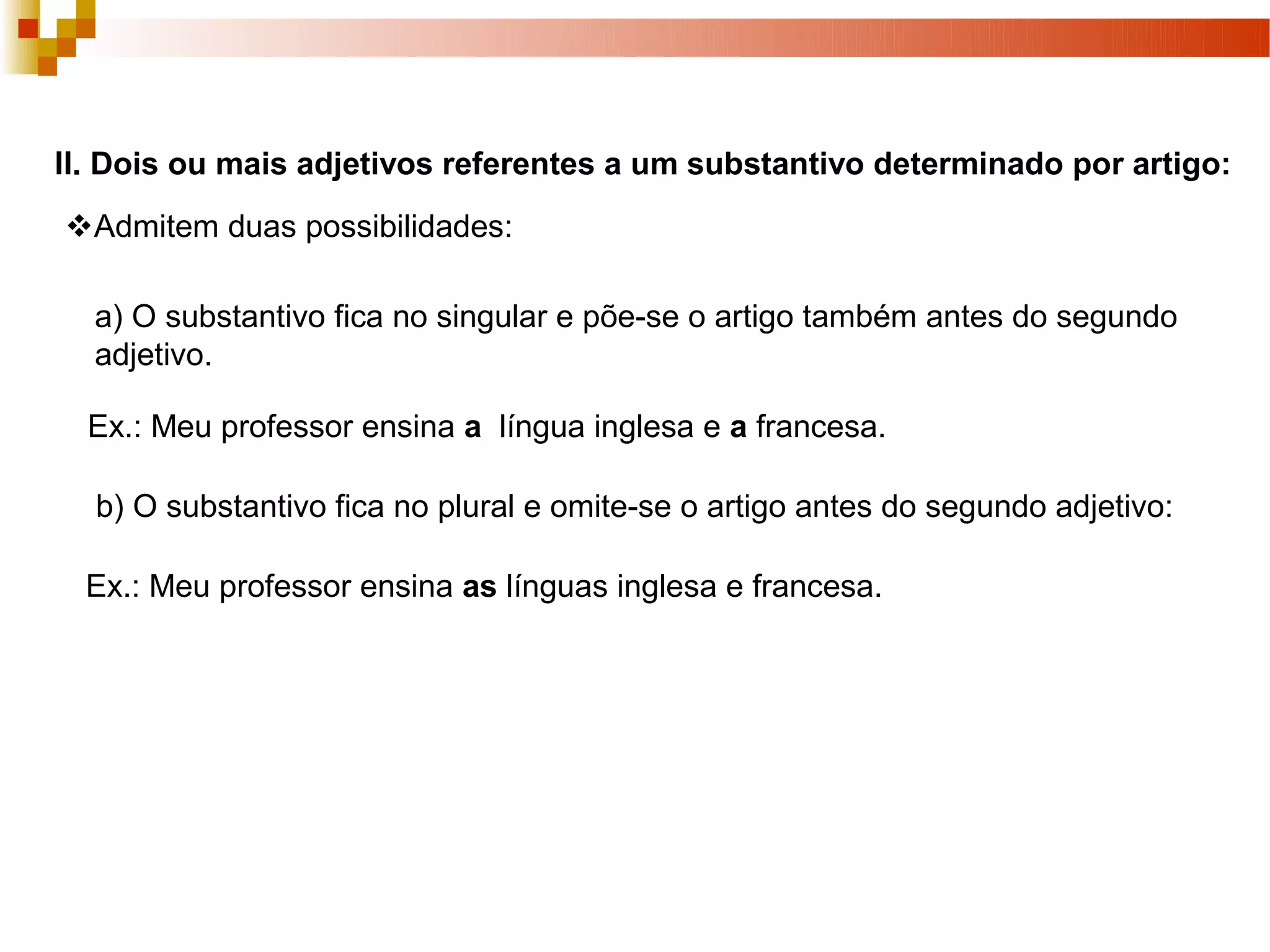 II. Dois ou mais adjetivos referentes a um substantivo determinado por artigo:
Admitem duas possibilidades:

  a) O substantivo fica no singular e põe-se o artigo também antes do segundo
  adjetivo.

  Ex.: Meu professor ensina a língua inglesa e a francesa.

  b) O substantivo fica no plural e omite-se o artigo antes do segundo adjetivo:

  Ex.: Meu professor ensina as línguas inglesa e francesa.
 