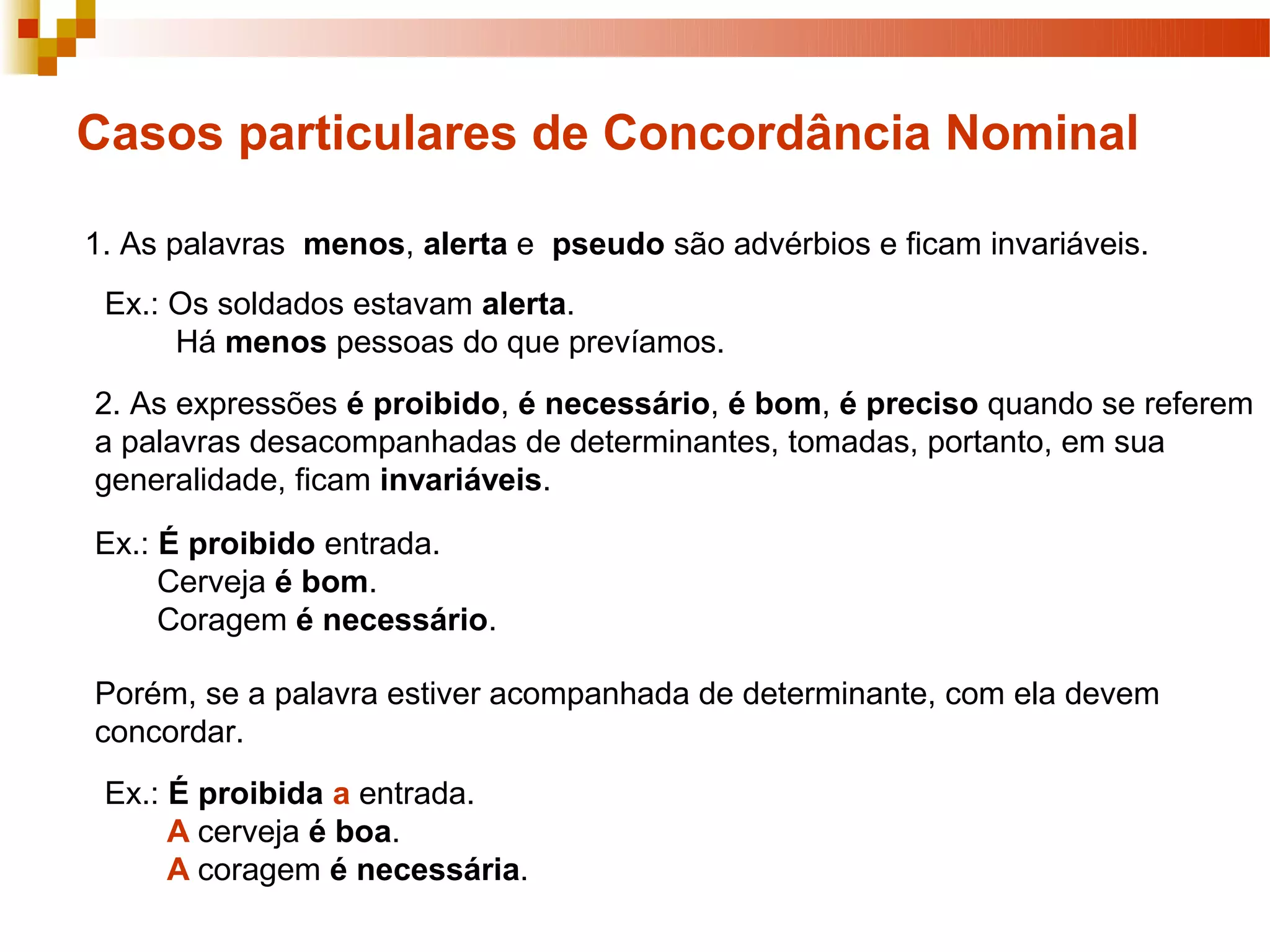 Casos particulares de Concordância Nominal

1. As palavras menos, alerta e pseudo são advérbios e ficam invariáveis.
 Ex.: Os soldados estavam alerta.
      Há menos pessoas do que prevíamos.
2. As expressões é proibido, é necessário, é bom, é preciso quando se referem
a palavras desacompanhadas de determinantes, tomadas, portanto, em sua
generalidade, ficam invariáveis.

Ex.: É proibido entrada.
     Cerveja é bom.
     Coragem é necessário.

Porém, se a palavra estiver acompanhada de determinante, com ela devem
concordar.
 Ex.: É proibida a entrada.
      A cerveja é boa.
      A coragem é necessária.
 