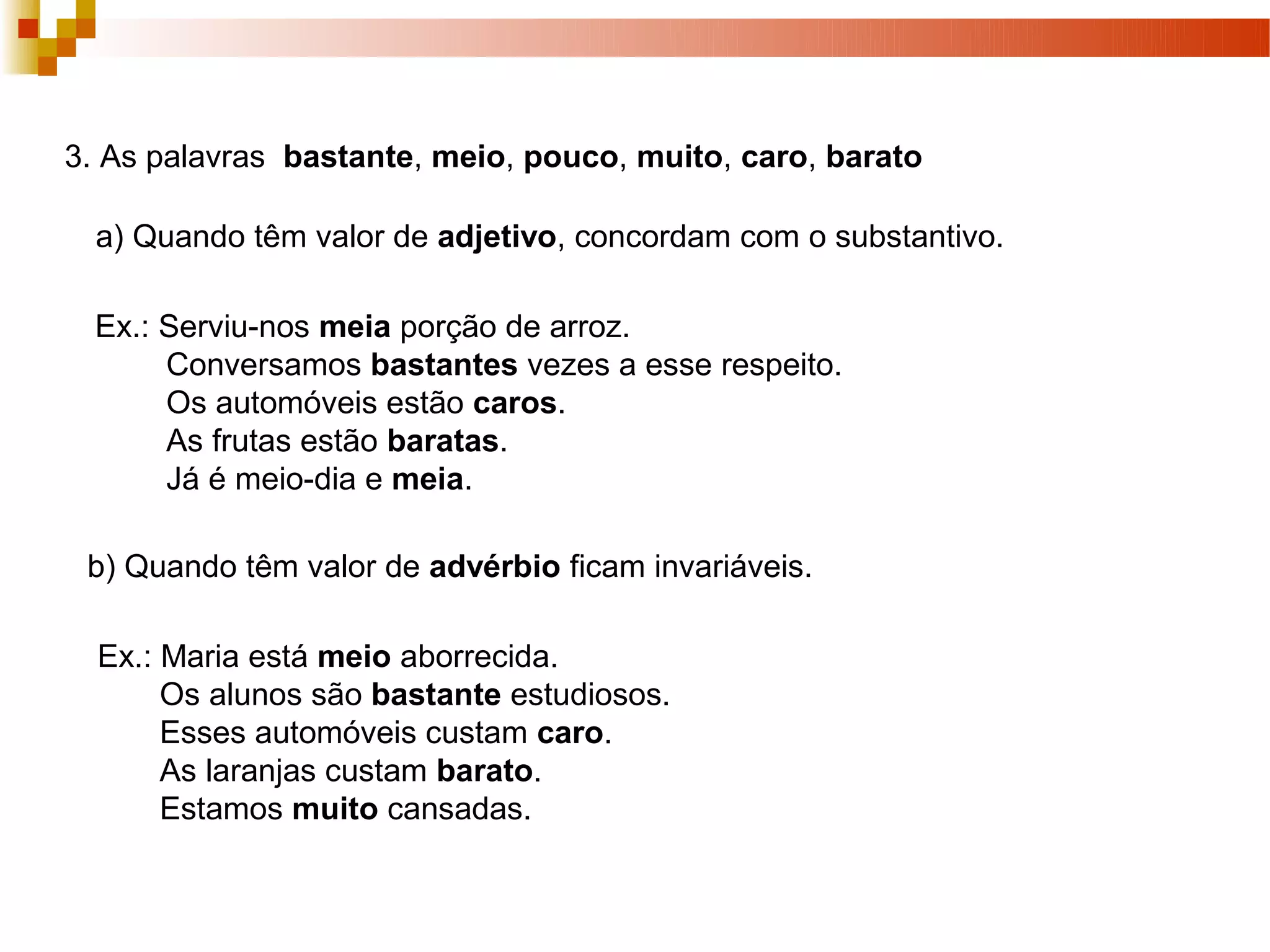 3. As palavras bastante, meio, pouco, muito, caro, barato

  a) Quando têm valor de adjetivo, concordam com o substantivo.

  Ex.: Serviu-nos meia porção de arroz.
       Conversamos bastantes vezes a esse respeito.
       Os automóveis estão caros.
       As frutas estão baratas.
       Já é meio-dia e meia.

 b) Quando têm valor de advérbio ficam invariáveis.

  Ex.: Maria está meio aborrecida.
       Os alunos são bastante estudiosos.
       Esses automóveis custam caro.
       As laranjas custam barato.
       Estamos muito cansadas.
 
