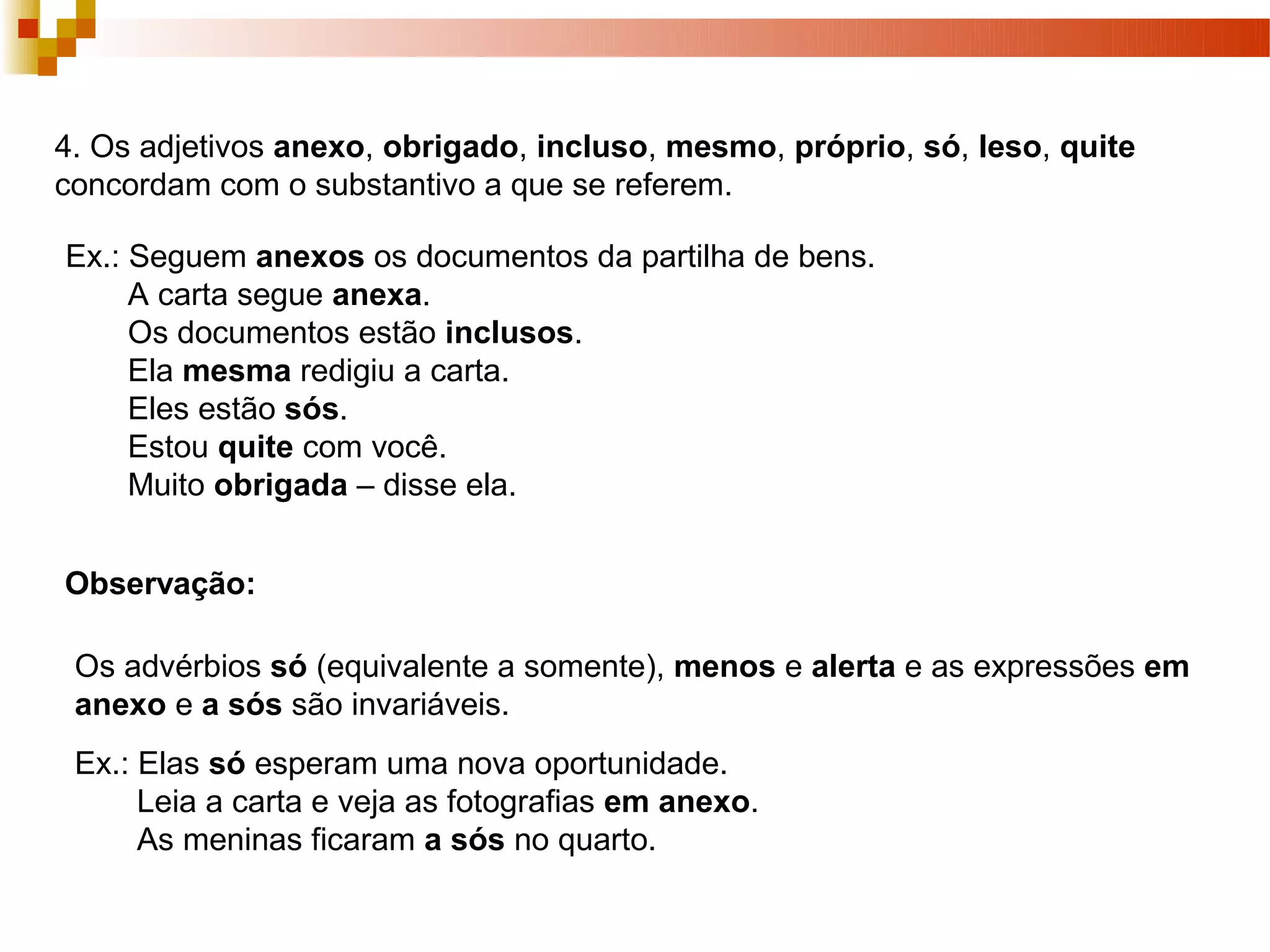 4. Os adjetivos anexo, obrigado, incluso, mesmo, próprio, só, leso, quite
concordam com o substantivo a que se referem.

Ex.: Seguem anexos os documentos da partilha de bens.
     A carta segue anexa.
     Os documentos estão inclusos.
     Ela mesma redigiu a carta.
     Eles estão sós.
     Estou quite com você.
     Muito obrigada – disse ela.


Observação:

 Os advérbios só (equivalente a somente), menos e alerta e as expressões em
 anexo e a sós são invariáveis.
 Ex.: Elas só esperam uma nova oportunidade.
      Leia a carta e veja as fotografias em anexo.
      As meninas ficaram a sós no quarto.
 