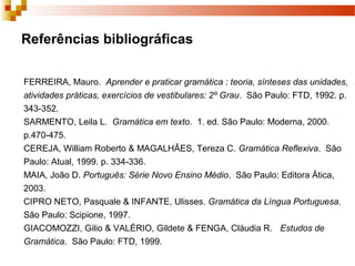 Referências bibliográficas

FERREIRA, Mauro. Aprender e praticar gramática : teoria, sínteses das unidades,
atividades práticas, exercícios de vestibulares: 2º Grau. São Paulo: FTD, 1992. p.
343-352.
SARMENTO, Leila L. Gramática em texto. 1. ed. São Paulo: Moderna, 2000.
p.470-475.
CEREJA, William Roberto & MAGALHÃES, Tereza C. Gramática Reflexiva. São
Paulo: Atual, 1999. p. 334-336.
MAIA, João D. Português: Série Novo Ensino Médio. São Paulo: Editora Ática,
2003.
CIPRO NETO, Pasquale & INFANTE, Ulisses. Gramática da Língua Portuguesa.
São Paulo: Scipione, 1997.
GIACOMOZZI, Gilio & VALÉRIO, Gildete & FENGA, Cláudia R. Estudos de
Gramática. São Paulo: FTD, 1999.
 