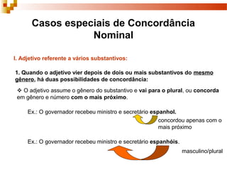 Casos especiais de Concordância
                 Nominal

I. Adjetivo referente a vários substantivos:

1. Quando o adjetivo vier depois de dois ou mais substantivos do mesmo
gênero, há duas possibilidades de concordância:
  O adjetivo assume o gênero do substantivo e vai para o plural, ou concorda
 em gênero e número com o mais próximo.

     Ex.: O governador recebeu ministro e secretário espanhol.
                                                        concordou apenas com o
                                                        mais próximo

     Ex.: O governador recebeu ministro e secretário espanhóis.
                                                                  masculino/plural
 