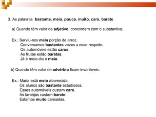 3. As palavras bastante, meio, pouco, muito, caro, barato

  a) Quando têm valor de adjetivo, concordam com o substantivo.

  Ex.: Serviu-nos meia porção de arroz.
       Conversamos bastantes vezes a esse respeito.
       Os automóveis estão caros.
       As frutas estão baratas.
       Já é meio-dia e meia.

 b) Quando têm valor de advérbio ficam invariáveis.

  Ex.: Maria está meio aborrecida.
       Os alunos são bastante estudiosos.
       Esses automóveis custam caro.
       As laranjas custam barato.
       Estamos muito cansadas.
 