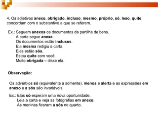 4. Os adjetivos anexo, obrigado, incluso, mesmo, próprio, só, leso, quite
concordam com o substantivo a que se referem.

Ex.: Seguem anexos os documentos da partilha de bens.
     A carta segue anexa.
     Os documentos estão inclusos.
     Ela mesma redigiu a carta.
     Eles estão sós.
     Estou quite com você.
     Muito obrigada – disse ela.


Observação:

 Os advérbios só (equivalente a somente), menos e alerta e as expressões em
 anexo e a sós são invariáveis.
 Ex.: Elas só esperam uma nova oportunidade.
      Leia a carta e veja as fotografias em anexo.
      As meninas ficaram a sós no quarto.
 