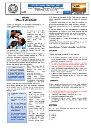 ESCOLA ESTADUAL BRASILIANO BRAZ 
Língua Portuguesa – 1º Esperança - Prof. Renato Oliveira 
NOME: ....................................................................................... Nº: ........... 
TEXTO 01 
3º BIMESTRE - DATA: 22/09/2014 
TRABALHO VOLUNTÁRIO 
Jovens se engajam em atividades voluntárias e, de 
quebra, ganham experiência profissional 
0 que é trabalho voluntário? 
Ativ idade não remunerada prestada 
por uma pessoa a uma entidade 
pública ou instituição priv ada sem 
fins lucrativ os. Não gera v ínculo 
empregatício. É obrigatório por lei 
que o v oluntário assine um termo de 
adesão constando as condições do 
trabalho. 
Dos 180 v oluntários que atuam na 
Liga Solidária, 
 80% são mulheres e 3 0% têm 
entre 15 e 30 anos Fonte: Liga 
Solidária 
 45% das 1.580 pessoas que 
procuraram o Greenpeace SP 
pelo site nos últimos oito 
meses, interessados em ser 
v oluntários, tinham até 21 anos. 
Fonte: Greenpeace 
 24% das empresas consideram 
muito importante o candidato 
ter sido v oluntário, na hora de 
contratá-lo para seu primeiro 
emprego. Fonte: Datafolha 
Um adesivo de uma ONG 
colado em um carro 
estacionado. Esse sinal foi o 
suficiente para Rafael 
Ventura, na época com 14 
anos, decidir fazer a 
diferença. 
Conheceu, pela internet, o 
projeto "Cidade Amiga", 
contra o desmatamento. Com 
a papelada em mãos, pediu 
uma audiência com o prefeito de Ribeirão Pires (SP), que 
concordou em assinar os documentos. 
Hoje, Rafael tem 19 anos, estuda geografia e continua engajado — 
é um dos cinco voluntários paulistas menores de 21 anos do 
Greenpeace, organização que defende o ambiente. 
Como ele, outros jovens dispõem de algumas horas de suas 
semanas para ajudar a quem precisa ou para defender uma causa 
em que acreditam. Não recebem nenhum centavo por isso, o que 
não quer dizer que não sejam recompensados. 
Quem atua nesse tipo de 
projeto pode lucrar, por 
exemplo, com ganho de 
experiência e com 
crescimento profissional. 
Na hora de buscar emprego, a 
cientista social Luciana 
Milnitzky, 22, viu sua carreira 
ser valorizada pelos trabalhos 
voluntários que faz desde 
pequena, como os de arrecadação de alimento e de roupas. 
Já no trabalho seguinte, não houve tanto destaque a essas linhas 
de seu currículo. "Mas, na entrevista, eles me perguntavam sobre 
o que eu fazia, para descobrir se eu tinha características de 
liderança", conta. 
Hoje, desempregada, a 
garota tem foco definido 
para os próximos anos de 
sua vida profissional. 
"Escolho onde vou 
trabalhar, prefiro empresas 
com responsabilidade 
social." 
Enquanto espera seu 
próximo emprego, cuida de 
idosos em um lar de 
repouso. 
Por meio de algumas 
instituições especializadas, 
é possível entender melhor 
como funciona o trabalho 
voluntário. Algumas, como o 
CVSP (Centro de Voluntariado de São Paulo), oferecem palestras 
gratuitas e possibilitam pesquisa on-line de locais onde é possível 
trabalhar. 
"O interessado precisa saber qual é o tempo de que dispõe, que 
atividade quer executar e se tem o talento necessário", enumera 
Silvia Louzã, coordenadora da área de organizações sociais do 
CVSP. 
No caso dos menores de 16 anos, a recomendação da instituição é 
que o jovem faça um trabalho em grupo, e não individual. Uma boa 
saída é procurar a escola e organizar uma turma de interessados. 
Leonardo Fajardo, 15, cuida dos filhos dos adultos que são 
alfabetizados no Colégio Vera Cruz. 
"Quero ser professor, e o trabalho me ajuda a ter uma ideia do que 
é pedagogia", diz. 
Currículo? Experiência profissional? Carreira? "Isso é coisa de 
adulto", devolve. "Só quero ajudar as pessoas." 
Caderno Folhateen: Profissão. Folha de São Paulo, 27/7/2009. 
QUESTÃO 01 
É possível depreender do conteúdo da reportagem que 
a) Não compensa muito fazer trabalho voluntário, uma vez que 
não há segurança, certeza da validade desse tipo de atividade 
para o futuro profissional dos jovens. 
b) Se requer das pessoas que executam trabalhos voluntários 
(no caso os jovens) que possuam uma visão mais ampla e, por 
sinal, mais construtiva do que significa “viver em sociedade”. 
c) Não é recomendável, para os jovens que têm o estudo como 
prioridade e que dedicam a ele uma grande parte do seu 
tempo, executar serviços voluntários. 
d) É típico do jovem idealista querer acreditar na transformação 
positiva da nossa sociedade, a partir de ações sem amplo 
alcance social. 
QUESTÃO 02 
O gênero textual reportagem de jornal visa a buscar efeitos de 
sentido de realidade, veracidade dos fatos e conteúdos expostos. 
Colaboram para isso, pois são dados comprobatórios, EXCETO 
a) O estímulo à fantasia dos jovens que desejam ser lembrados 
por algum gesto nobre que tenham praticado. 
b) As falas dos entrevistados e informações de sua vida. 
c) Fotos que acompanham o texto verbal. 
d) Localização do texto num tempo e espaço reais, com adição 
de informações, frutos de pesquisas que utilizam dados 
percentuais. 
QUESTÃO 03 
Qual das letras destacadas nas palavras abaixo NÃO está 
representando o som |z|? 
a) Adesivo. 
b) Executar. 
c) Fazia. 
d) Diz. 
TIPO 1 
 