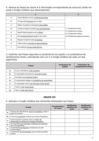 2
4. Associa as frases da coluna A à informação correspondente da coluna B, tendo em
conta a função sintática que desempenham.
A B
a. Carlos Moedas concorre à Câmara de Lisboa.
1. Complemento direto
2. Complemento indireto
3. Complemento oblíquo
4. Complemento agente da passiva
b. O Jorge disse aos avós que ia viajar.
c. Malala Yousafzai foi perseguida pelos talibãs.
d. O Prémio Nobel foi recebido por José Saramago.
e. Nísia Floresta Augusta viveu no Brasil.
f. Dei os meus livros do 9.º ano ao meu primo.
g. Ninguém empresta nada ao Santiago.
h A Rita acabou com todos os seus problemas.
i. Vou telefonar ao meu amigo Zé Luís.
5. Sublinha nas frases seguintes os predicativos do sujeito e os predicativos do
complemento direto, assinalando com um X a função sintática de cada um dos
segmentos.
Frases
Predicativo do
sujeito
Predicativo do
complemento direto
a. O juiz considerou o réu inocente.
b. A população permaneceu ali muito tempo.
c. Considera as mulheres fortes?
d. O parlamento elegeu-a presidente da assembleia.
e. A exposição esteve em Portugal muito tempo.
f. Tenho-a por muito justa.
g. Falar é lutar pelo futuro.
GRUPO III
6. Assinala a função sintática dos elementos destacados nas frases.
Frases
Complemento
do nome
Modificador
apositivo do
nome
Modificador
restritivo do
nome
a.
A Farsa de Inês Pereira, que é um clássico, trata o
papel da mulher.
b. O amor ao próximo mostra que somos empáticos.
c.
Todos ficaram a ganhar com a criação da
Declaração Universal dos Direitos Humanos.
d.
As biografias que mostram histórias de mulheres
são encorajadoras.
e.
A identidade portuguesa caracteriza-se pela
solidariedade.
f.
A dimensão da humanidade passa pelas questões
sociais.
 