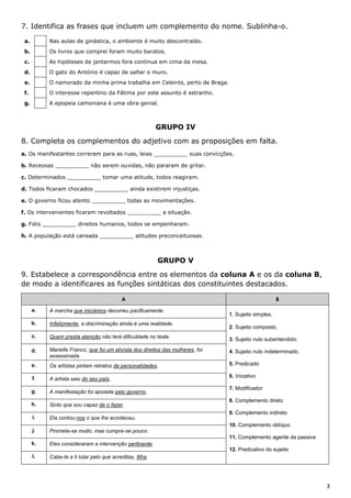 3
7. Identifica as frases que incluem um complemento do nome. Sublinha-o.
a. Nas aulas de ginástica, o ambiente é muito descontraído.
b. Os livros que comprei foram muito baratos.
c. As hipóteses de jantarmos fora continua em cima da mesa.
d. O gato do António é capaz de saltar o muro.
e. O namorado da minha prima trabalha em Celeirós, perto de Braga.
f. O interesse repentino da Fátima por este assunto é estranho.
g. A epopeia camoniana é uma obra genial.
GRUPO IV
8. Completa os complementos do adjetivo com as proposições em falta.
a. Os manifestantes correram para as ruas, leias __________ suas convicções.
b. Receosas __________ não serem ouvidas, não pararam de gritar.
c. Determinados __________ tomar uma atitude, todos reagiram.
d. Todos ficaram chocados __________ ainda existirem injustiças.
e. O governo ficou atento __________ todas as movimentações.
f. Os intervenientes ficaram revoltados __________ a situação.
g. Fiéis __________ direitos humanos, todos se empenharam.
h. A população está cansada __________ atitudes preconceituosas.
GRUPO V
9. Estabelece a correspondência entre os elementos da coluna A e os da coluna B,
de modo a identificares as funções sintáticas dos constituintes destacados.
A B
a. A marcha que iniciámos decorreu pacificamente.
1. Sujeito simples.
2. Sujeito composto.
3. Sujeito nulo subentendido.
4. Sujeito nulo indeterminado.
5. Predicado
6. Vocativo
7. Modificador
8. Complemento direto
9. Complemento indireto
10. Complemento oblíquo
11. Complemento agente da passiva
12. Predicativo do sujeito
b. Infelizmente, a discriminação ainda é uma realidade.
c. Quem presta atenção não terá dificuldade no teste.
d. Marielle Franco, que foi um ativista dos direitos das mulheres, foi
assassinada.
e. Os artistas pintam retratos de personalidades.
f. A artista saiu do seu país.
g. A manifestação foi apoiada pelo governo.
h. Sinto que sou capaz de o fazer.
i. Ela contou-nos o que lhe aconteceu.
j. Promete-se muito, mas cumpre-se pouco.
k. Eles consideraram a intervenção pertinente.
l. Cabe-te a ti lutar pelo que acreditas, filha.
 