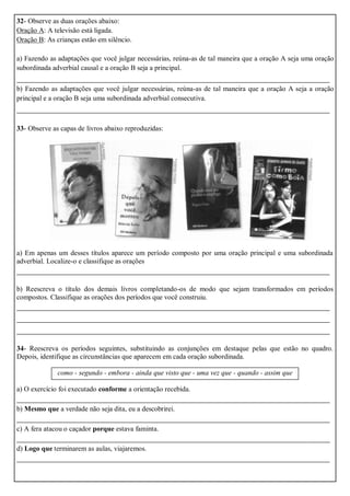 32- Observe as duas orações abaixo:
Oração A: A televisão está ligada.
Oração B: As crianças estão em silêncio.
a) Fazendo as adaptações que você julgar necessárias, reúna-as de tal maneira que a oração A seja uma oração
subordinada adverbial causal e a oração B seja a principal.
_______________________________________________________________________
b) Fazendo as adaptações que você julgar necessárias, reúna-as de tal maneira que a oração A seja a oração
principal e a oração B seja uma subordinada adverbial consecutiva.
_______________________________________________________________________
33- Observe as capas de livros abaixo reproduzidas:
a) Em apenas um desses títulos aparece um período composto por uma oração principal e uma subordinada
adverbial. Localize-o e classifique as orações
_______________________________________________________________________
b) Reescreva o título dos demais livros completando-os de modo que sejam transformados em períodos
compostos. Classifique as orações dos períodos que você construiu.
_______________________________________________________________________
_______________________________________________________________________
_______________________________________________________________________
34- Reescreva os períodos seguintes, substituindo as conjunções em destaque pelas que estão no quadro.
Depois, identifique as circunstâncias que aparecem em cada oração subordinada.
como - segundo - embora - ainda que visto que - uma vez que - quando - assim que
a) O exercício foi executado conforme a orientação recebida.
_______________________________________________________________________
b) Mesmo que a verdade não seja dita, eu a descobrirei.
_______________________________________________________________________
c) A fera atacou o caçador porque estava faminta.
_______________________________________________________________________
d) Logo que terminarem as aulas, viajaremos.
_______________________________________________________________________
 
