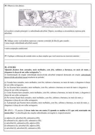 35- Observe a tira abaixo:
ROSE IS ROSE/Pat Brady
(2003 United Feature Syndicate Inc. / Intercontinental Press)
a) Localize a oração principal e a subordinada adverbial. Depois, reconheça a circunstância expressa pela
adverbial.
_______________________________________________________________________
36- Indique como você poderia expressar o mesmo conteúdo da fala do gato usando:
• uma oração subordinada adverbial causal;
_______________________________________________________________________
• outra conjunção condicional.
_______________________________________________________________________
37- Explique a diferença de sentido entre as duas orações que você escreveu no exercício anterior.
_______________________________________________________________________
_______________________________________________________________________
38 - (USS RJ)
“Quando ficamos bem cansados, meio molhados, com frio, subimos a barranca, no meio do mato, e
chegamos à choça de um velho seringueiro.”...
A transformação da oração subordinada desenvolvida adverbial temporal destacada em oração subordinada
desenvolvida adverbial causal resultaria no período:
a) Ficando bem cansados, meio molhados, com frio, subimos a barranca, no meio do mato, e chegamos à choça
de um velho seringueiro.
b) Ao ficarmos bem cansados, meio molhados, com frio, subimos a barranca no meio do mato e chegamos à
choça de um velho seringueiro.
c) Como ficamos bem cansados, meio molhados, com frio, subimos a barranca, no meio do mato, e chegamos à
choça de um velho seringueiro.
d) Por termos ficado bem cansados, meio molhados, com frio, subimos a barranca, no meio do mato, e
chegamos à choça de um velho seringueiro.
e) À proporção que ficamos bem cansados, meio molhados, com frio, subimos a barranca, no meio do mato, e
chegamos à choça de um velho seringueiro.
39- (PUC) - “É preciso (I) levar tudo isso em conta (II) quando se analisa o (III) que está ocorrendo em
nossos dias.” A classificação das orações subordinadas em negrito é, respectivamente:
a) adjetiva (I), adverbial (II), substantiva (III);
b) substantiva (I), adjetiva (II), substantiva (III);
c) adverbial (I), substantiva (II), adjetiva (III);
d) substantiva (I), adverbial (II), adjetiva (III);
e) adverbial (I), adverbial (II), substantiva (III).
 