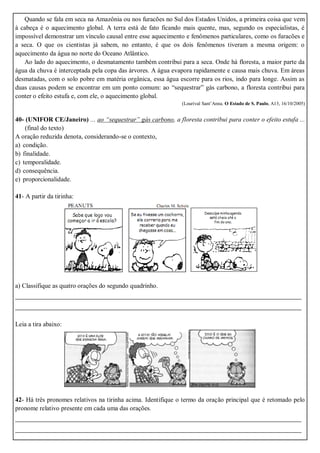Quando se fala em seca na Amazônia ou nos furacões no Sul dos Estados Unidos, a primeira coisa que vem
à cabeça é o aquecimento global. A terra está de fato ficando mais quente, mas, segundo os especialistas, é
impossível demonstrar um vínculo causal entre esse aquecimento e fenômenos particulares, como os furacões e
a seca. O que os cientistas já sabem, no entanto, é que os dois fenômenos tiveram a mesma origem: o
aquecimento da água no norte do Oceano Atlântico.
Ao lado do aquecimento, o desmatamento também contribui para a seca. Onde há floresta, a maior parte da
água da chuva é interceptada pela copa das árvores. A água evapora rapidamente e causa mais chuva. Em áreas
desmatadas, com o solo pobre em matéria orgânica, essa água escorre para os rios, indo para longe. Assim as
duas causas podem se encontrar em um ponto comum: ao “sequestrar” gás carbono, a floresta contribui para
conter o efeito estufa e, com ele, o aquecimento global.
(Lourival Sant’Anna. O Estado de S. Paulo, A13, 16/10/2005)
40- (UNIFOR CE/Janeiro) ... ao “sequestrar” gás carbono, a floresta contribui para conter o efeito estufa ...
(final do texto)
A oração reduzida denota, considerando-se o contexto,
a) condição.
b) finalidade.
c) temporalidade.
d) consequência.
e) proporcionalidade.
41- A partir da tirinha:
a) Classifique as quatro orações do segundo quadrinho.
_______________________________________________________________________
_______________________________________________________________________
Leia a tira abaixo:
42- Há três pronomes relativos na tirinha acima. Identifique o termo da oração principal que é retomado pelo
pronome relativo presente em cada uma das orações.
_______________________________________________________________________
_______________________________________________________________________
 