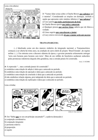 Leia a tira abaixo:
3- “Vamos falar coisas sobre o Charlie Brown que sabemos que
é mentira”. Considerando as orações em destaque, assinale a
opção que apresenta valor sintático idêntico à “que sabemos”.
a) Lucy queria que todos participassem da festa.
b) Charlie Brown queria que todos o amassem.
c) Qualquer pessoa que ouvisse Linus saberia que ele falava a
verdade.
d) Linus sugeriu que cancelassem o jantar.
e) Lucy estava convencida de que o jantar seria um sucesso.
TRANSAMARGURA
(...) Idealizada como um dos maiores símbolos da integração nacional, a Transamazônica
começou a ser aberta há trinta anos, na condição de carro-chefe do projeto ‘Brasil Grande’, do regime
militar. (...). Em sintonia com o discurso ufanista da época, o governo prometia solenemente entregar
‘terra sem homens para homens sem terra’. Mais de um milhão de brasileiros acabaram seduzidos
pelas promessas redentoras daquela obra grandiosa, mas a estrada jamais foi construída.
Istoé, 11/10/2000.
4- A expressão “... mas a estrada jamais foi construída”:
a) estabelece uma relação de adição à ideia que a antecede no período.
b) estabelece uma relação de oposição à ideia que a antecede no período.
c) estabelece uma relação de conclusão à ideia que a antecede no período.
d) não estabelece relação alguma, pois independe da ideia que a antecede no período.
e) estabelece uma relação de explicação à ideia que a antecede no período.
Leia a tirinha:
5- Em “Sabia que eu sou um príncipe encantado?”, a palavra destacada é:
a) conjunção coordenativa
b) conjunção integrante
c) pronome relativo
d) preposição
e) sujeito
 