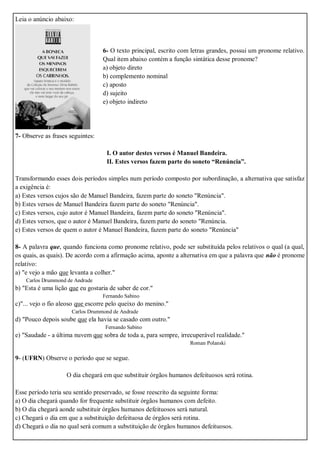 Leia o anúncio abaixo:
6- O texto principal, escrito com letras grandes, possui um pronome relativo.
Qual item abaixo contém a função sintática desse pronome?
a) objeto direto
b) complemento nominal
c) aposto
d) sujeito
e) objeto indireto
7- Observe as frases seguintes:
I. O autor destes versos é Manuel Bandeira.
II. Estes versos fazem parte do soneto “Renúncia”.
Transformando esses dois períodos simples num período composto por subordinação, a alternativa que satisfaz
a exigência é:
a) Estes versos cujos são de Manuel Bandeira, fazem parte do soneto "Renúncia".
b) Estes versos de Manuel Bandeira fazem parte do soneto "Renúncia".
c) Estes versos, cujo autor é Manuel Bandeira, fazem parte do soneto "Renúncia".
d) Estes versos, que o autor é Manuel Bandeira, fazem parte do soneto "Renúncia.
e) Estes versos de quem o autor é Manuel Bandeira, fazem parte do soneto "Renúncia"
8- A palavra que, quando funciona como pronome relativo, pode ser substituída pelos relativos o qual (a qual,
os quais, as quais). De acordo com a afirmação acima, aponte a alternativa em que a palavra que não é pronome
relativo:
a) "e vejo a mão que levanta a colher."
Carlos Drummond de Andrade
b) "Esta é uma lição que eu gostaria de saber de cor."
Fernando Sabino
c)"... vejo o fio aleoso que escorre pelo queixo do menino."
Carlos Drummond de Andrade
d) "Pouco depois soube que ela havia se casado com outro."
Fernando Sabino
e) "Saudade - a última nuvem que sobra de toda a, para sempre, irrecuperável realidade."
Roman Polanski
9- (UFRN) Observe o período que se segue.
O dia chegará em que substituir órgãos humanos defeituosos será rotina.
Esse período teria seu sentido preservado, se fosse reescrito da seguinte forma:
a) O dia chegará quando for frequente substituir órgãos humanos com defeito.
b) O dia chegará aonde substituir órgãos humanos defeituosos será natural.
c) Chegará o dia em que a substituição defeituosa de órgãos será rotina.
d) Chegará o dia no qual será comum a substituição de órgãos humanos defeituosos.
 
